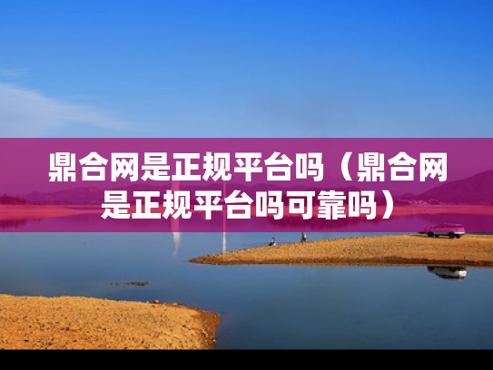 鼎合网是正规平台吗（鼎合网是正规平台吗可靠吗）