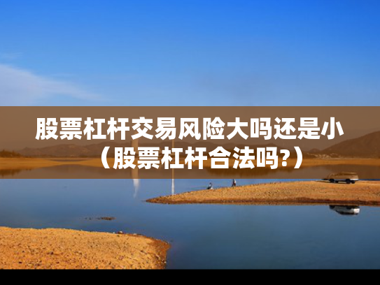 股票杠杆交易风险大吗还是小（股票杠杆合法吗?）
