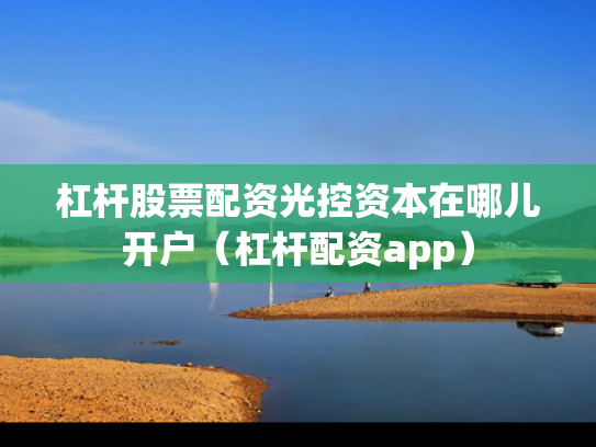 杠杆股票配资光控资本在哪儿开户（杠杆配资app）