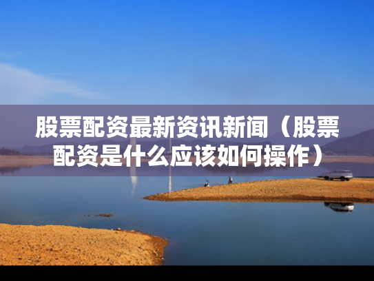 股票配资最新资讯新闻（股票配资是什么应该如何操作）