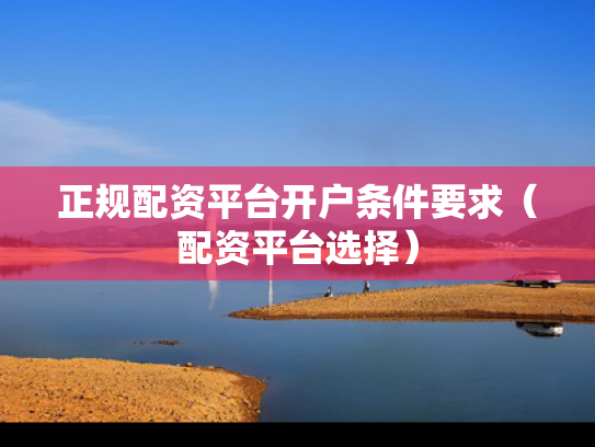 正规配资平台开户条件要求（配资平台选择）