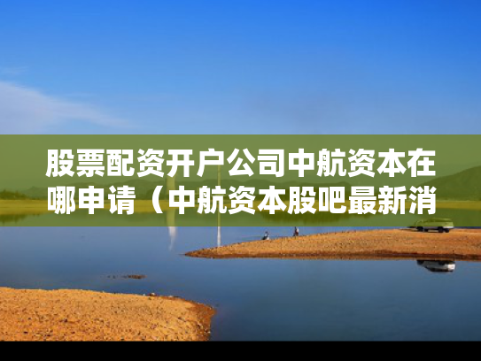 股票配资开户公司中航资本在哪申请（中航资本股吧最新消息）