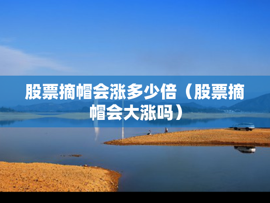 股票摘帽会涨多少倍（股票摘帽会大涨吗）