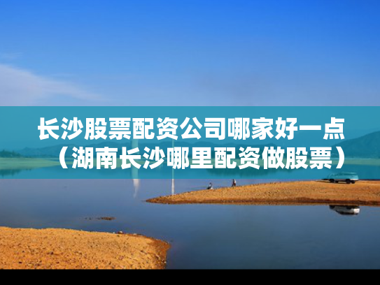 长沙股票配资公司哪家好一点（湖南长沙哪里配资做股票）