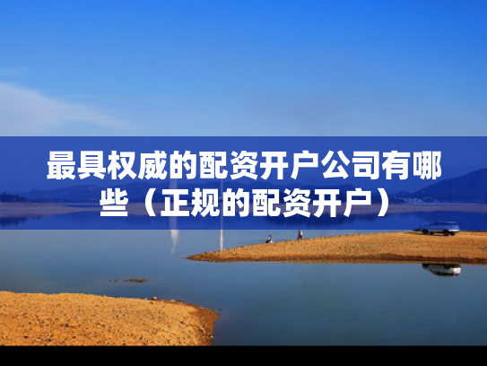最具权威的配资开户公司有哪些（正规的配资开户）