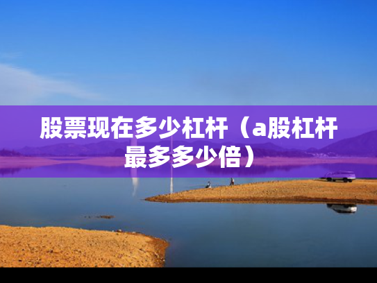 股票现在多少杠杆（a股杠杆最多多少倍）