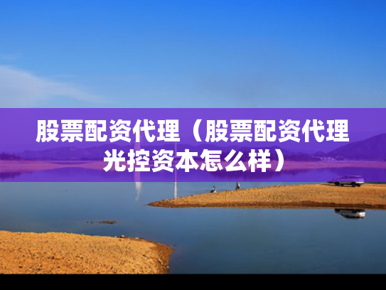 股票配资代理（股票配资代理光控资本怎么样）