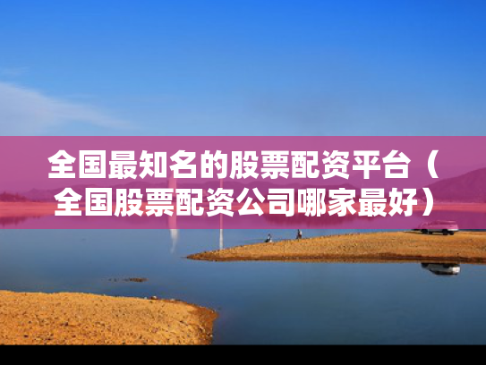 全国最知名的股票配资平台（全国股票配资公司哪家最好）