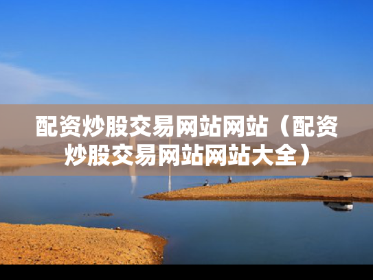 配资炒股交易网站网站（配资炒股交易网站网站大全）