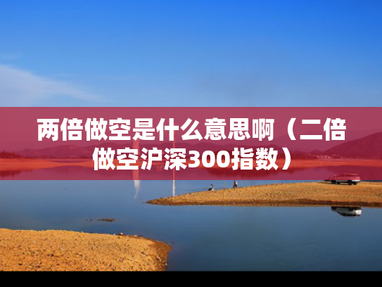 两倍做空是什么意思啊（二倍做空沪深300指数）