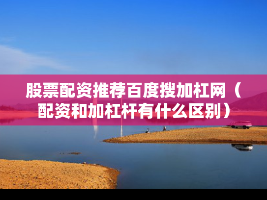 股票配资推荐百度搜加杠网（配资和加杠杆有什么区别）