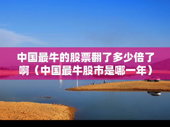 中国最牛的股票翻了多少倍了啊（中国最牛股市是哪一年）