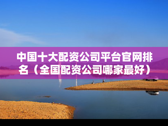 中国十大配资公司平台官网排名（全国配资公司哪家最好）