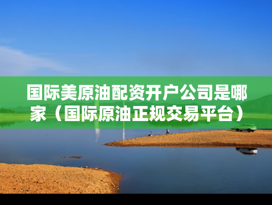 国际美原油配资开户公司是哪家（国际原油正规交易平台）