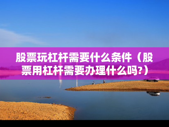 股票玩杠杆需要什么条件（股票用杠杆需要办理什么吗?）