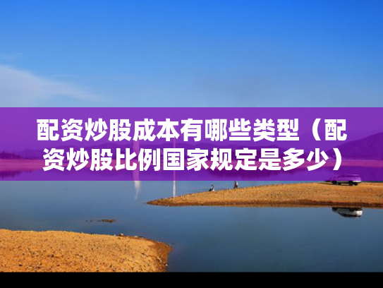 配资炒股成本有哪些类型（配资炒股比例国家规定是多少）