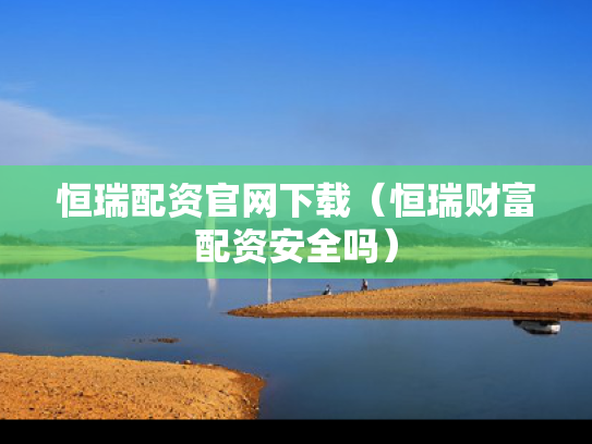 恒瑞配资官网下载（恒瑞财富配资安全吗）