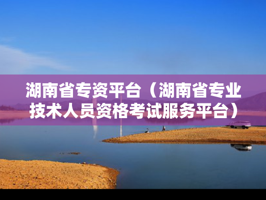 湖南省专资平台（湖南省专业技术人员资格考试服务平台）