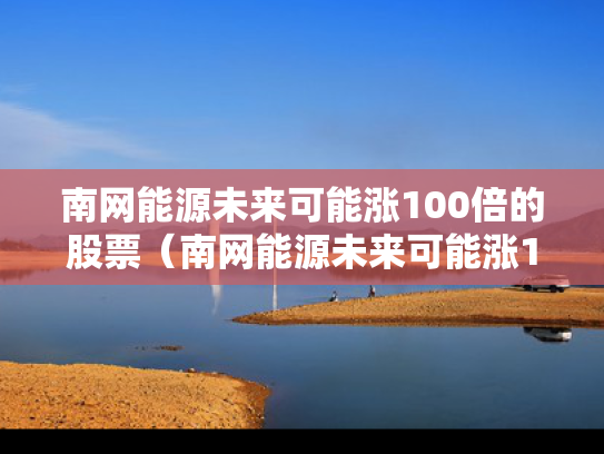 南网能源未来可能涨100倍的股票（南网能源未来可能涨100倍的股票是什么）