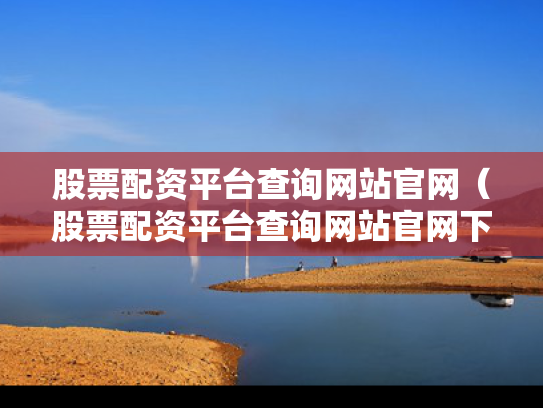 股票配资平台查询网站官网（股票配资平台查询网站官网下载）