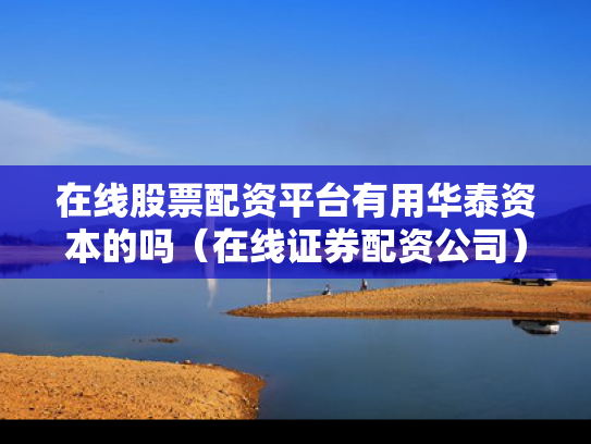 在线股票配资平台有用华泰资本的吗（在线证券配资公司）