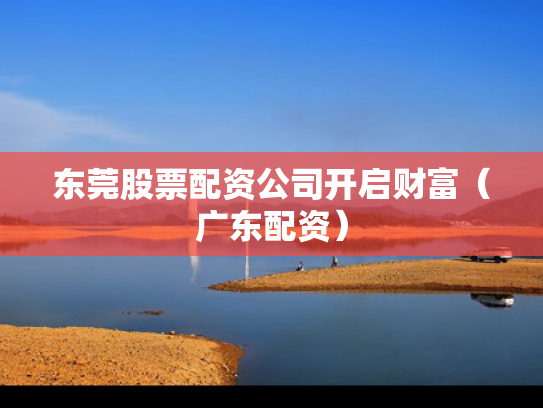 东莞股票配资公司开启财富（广东配资）