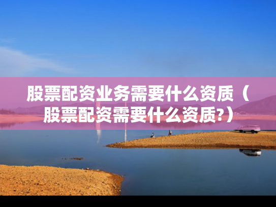 股票配资业务需要什么资质（股票配资需要什么资质?）