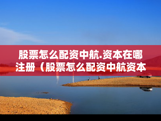 股票怎么配资中航.资本在哪注册（股票怎么配资中航资本在哪注册的）