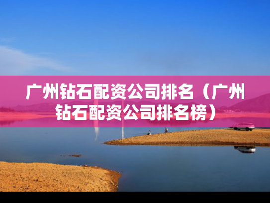 广州钻石配资公司排名（广州钻石配资公司排名榜）