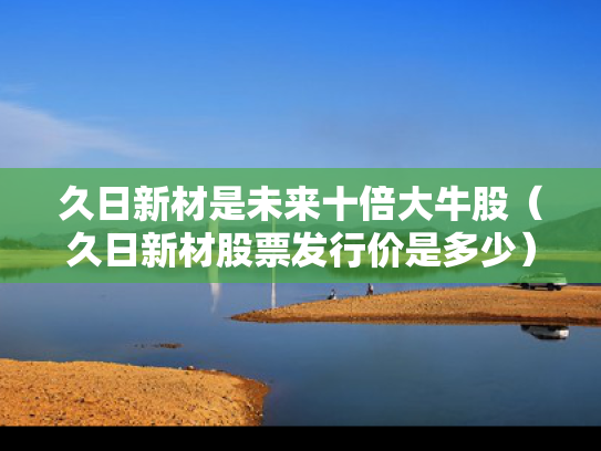 久日新材是未来十倍大牛股（久日新材股票发行价是多少）