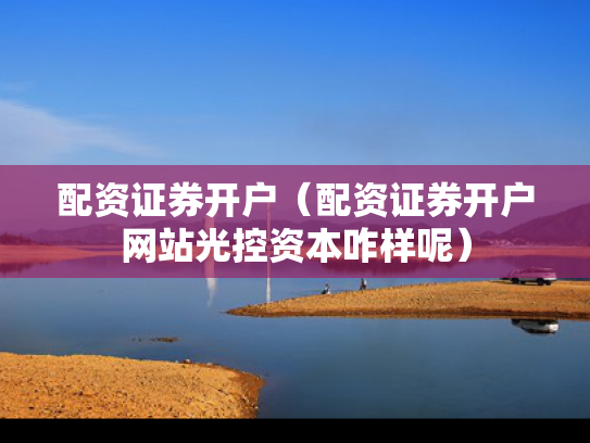 配资证券开户（配资证券开户网站光控资本咋样呢）