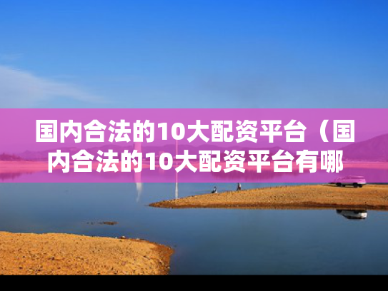 国内合法的10大配资平台（国内合法的10大配资平台有哪些）