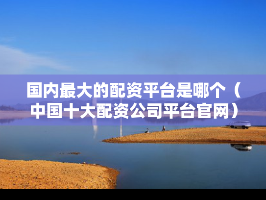 国内最大的配资平台是哪个（中国十大配资公司平台官网）