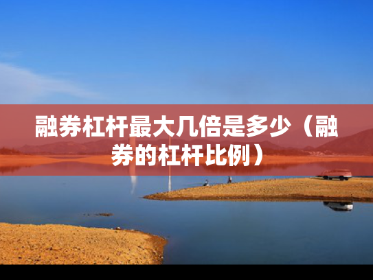 融券杠杆最大几倍是多少（融券的杠杆比例）