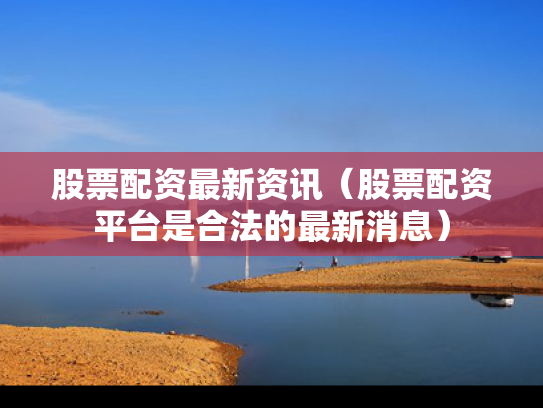 股票配资最新资讯（股票配资平台是合法的最新消息）