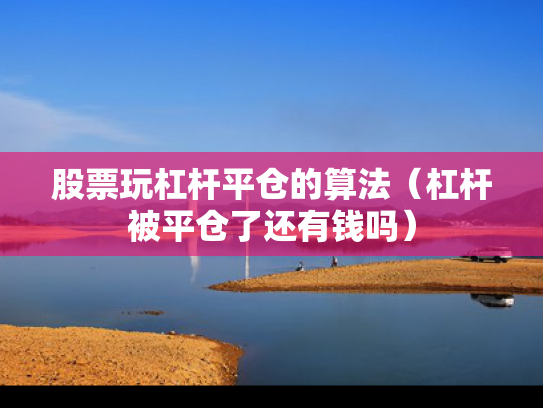 股票玩杠杆平仓的算法（杠杆被平仓了还有钱吗）