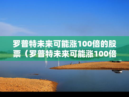 罗普特未来可能涨100倍的股票（罗普特未来可能涨100倍的股票有哪些）