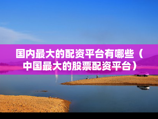 国内最大的配资平台有哪些（中国最大的股票配资平台）