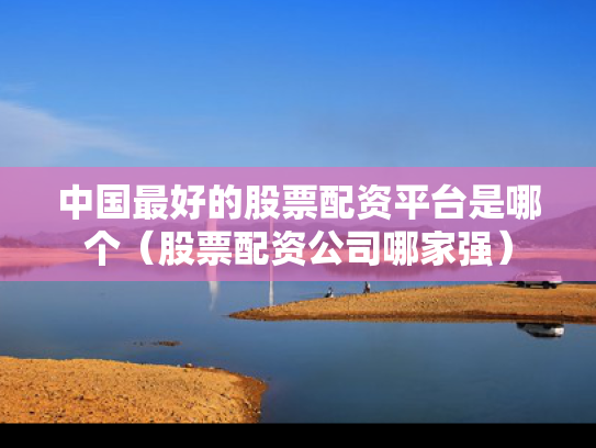 中国最好的股票配资平台是哪个（股票配资公司哪家强）