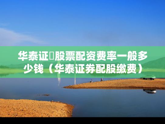 华泰证劵股票配资费率一般多少钱（华泰证券配股缴费）
