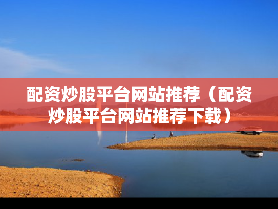 配资炒股平台网站推荐（配资炒股平台网站推荐下载）
