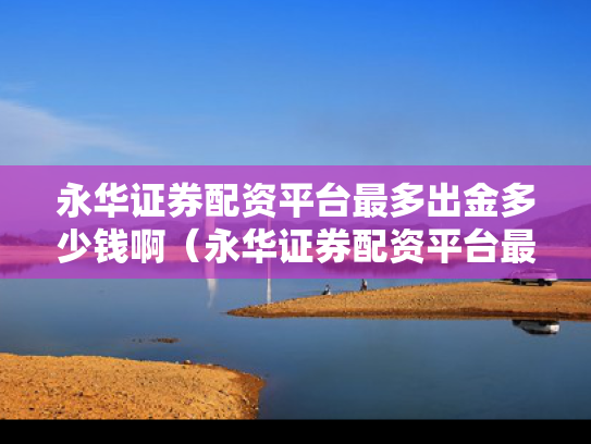 永华证券配资平台最多出金多少钱啊（永华证券配资平台最多出金多少钱啊）