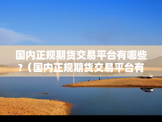 国内正规期货交易平台有哪些?（国内正规期货交易平台有哪些品种）