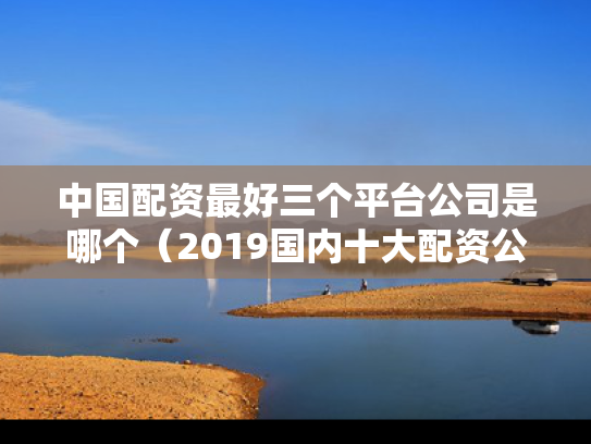 中国配资最好三个平台公司是哪个（2019国内十大配资公司）