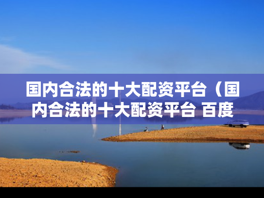 国内合法的十大配资平台（国内合法的十大配资平台 百度ai）