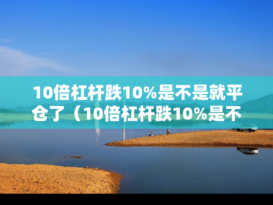 10倍杠杆跌10%是不是就平仓了（10倍杠杆跌10%是不是就平仓了?）