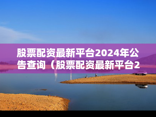 股票配资最新平台2024年公告查询（股票配资最新平台2024年公告查询表）