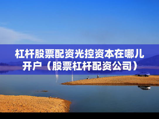 杠杆股票配资光控资本在哪儿开户（股票杠杆配资公司）