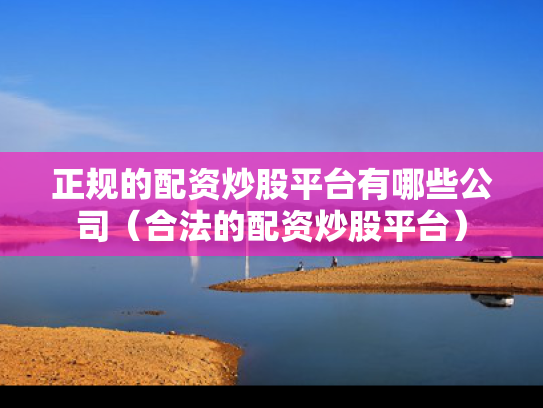 正规的配资炒股平台有哪些公司（合法的配资炒股平台）