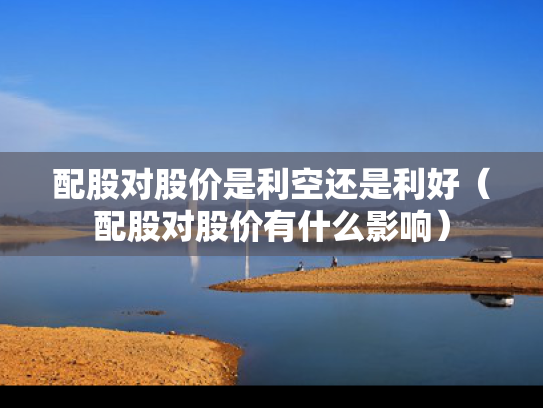 配股对股价是利空还是利好（配股对股价有什么影响）